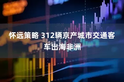怀远策略 312辆京产城市交通客车出海非洲