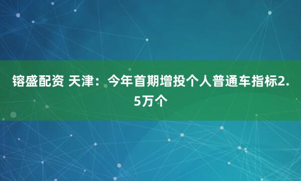 镕盛配资 天津：今年首期增投个人普通车指标2.5万个