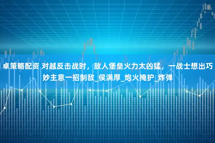卓策略配资 对越反击战时，敌人堡垒火力太凶猛，一战士想出巧妙主意一招制敌_侯满厚_炮火掩护_炸弹