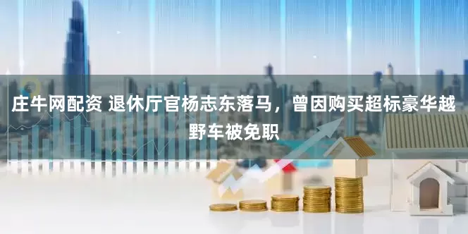 庄牛网配资 退休厅官杨志东落马，曾因购买超标豪华越野车被免职