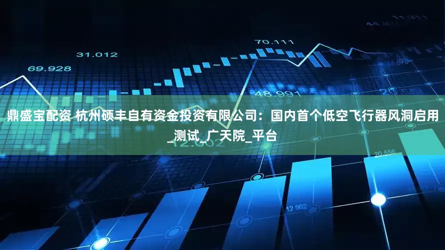 鼎盛宝配资 杭州硕丰自有资金投资有限公司：国内首个低空飞行器风洞启用_测试_广天院_平台