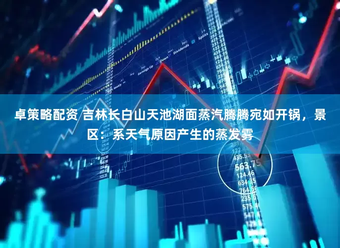 卓策略配资 吉林长白山天池湖面蒸汽腾腾宛如开锅，景区：系天气原因产生的蒸发雾