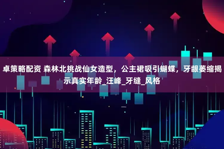 卓策略配资 森林北挑战仙女造型，公主裙吸引蝴蝶，牙龈萎缩揭示真实年龄_汪峰_牙缝_风格