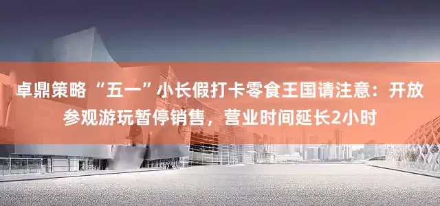 卓鼎策略 “五一”小长假打卡零食王国请注意：开放参观游玩暂停销售，营业时间延长2小时