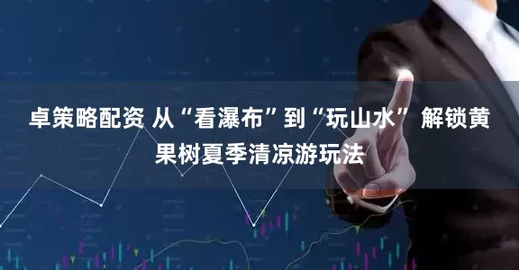 卓策略配资 从“看瀑布”到“玩山水” 解锁黄果树夏季清凉游玩法
